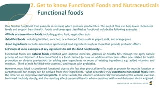 INNOVATION FOR THE FOOD SERVICE SECTOR
Functional foods
One familiar functional food example is oatmeal, which contains soluble fibre. This sort of fibre can help lower cholesterol
levels and support heart health. Foods and beverages classified as functional include the following examples:
•Whole or conventional foods: including grains, fruit, vegetables, nuts
•Modified foods: including fortified, enriched, or enhanced foods such as yogurt, milk, and orange juice
•Food ingredients: includes isolated or synthesized food ingredients such as those that provide prebiotic effects
Let’s look at some examples of key ingredients to add this food functionality….
Functional foods are natural foods enriched with additive minerals, vitamins or healthy fats through the aptly named
process of 'nutrification’. A functional food is a food claimed to have an additional function (often one related to health
promotion or disease prevention) by adding new ingredients or more of existing ingredients e.g. added vitamins and
minerals. Think of milk fortified with vitamin D and yogurt with probiotics.
However, most food is considered functional due to the fact that physical benefits such as protein for muscle function or
carbohydrates for energy can be derived from their ingredients. What separates truly exceptional functional foods from
the others is an impressive nutrient profile. In other words, the vitamins and minerals that nourish at the cellular level can
truly feed the body deeply, and the resulting effect on overall health when combined with a well-balanced diet is enjoyed.
2. Get to know Functional Foods and Nutraceuticals
 