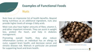 INNOVATION FOR THE FOOD SERVICE SECTOR
Examples of Functional Foods
Nuts have an impressive list of health benefits. Beyond
being nutritious as an additional ingredient, nuts also
provide higher levels of omega-3 fatty acids.
Most nuts also have higher amounts of fibre, vitamin E,
and other important minerals. They can assist in weight
loss, protect the heart, and help in diabetes
management.
Promoting overall health, they also reduce
inflammation (unless an individual has an allergy to
nuts), support brain health, and decrease cancer and
chronic disease risk. Walnuts in particular are praised
for supporting heart and brain health.
This Photo by Unknown Author is licensed under CC BY-SA
Nuts
 