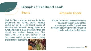 INNOVATION FOR THE FOOD SERVICE SECTOR
High in fibre , protein, and nutrients like
potassium and folate, beans without
added salt can be a significant source of
vitamins and minerals. Using them as a
functional food is most effective if they are
rinsed and drained before use. This
reduces the sodium (salt) content if salt
has been added to the beans during
processing or packaging.
Examples of Functional Foods
Beans
Probiotics are live cultures commonly
known as “good” bacteria that
promote gut health. Probiotics are
naturally occurring in some functional
foods, including the following:
Probiotic Foods
 