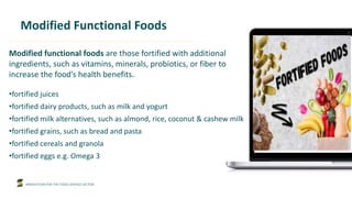 INNOVATION FOR THE FOOD SERVICE SECTOR
Modified Functional Foods
Modified functional foods are those fortified with additional
ingredients, such as vitamins, minerals, probiotics, or fiber to
increase the food’s health benefits.
•fortified juices
•fortified dairy products, such as milk and yogurt
•fortified milk alternatives, such as almond, rice, coconut & cashew milk
•fortified grains, such as bread and pasta
•fortified cereals and granola
•fortified eggs e.g. Omega 3
 