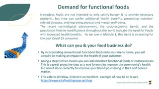 INNOVATION FOR THE FOOD SERVICE SECTOR
Demand for functional foods
Nowadays, foods are not intended to only satisfy hunger & to provide necessary
nutrients, but they can confer additional health benefits, preventing nutrition-
related diseases, and improving physical and mental well-being.
The recent technological advancement, the socio-economic trends, and the
population lifestyle modifications throughout the world indicate the need for Foods
with increased health benefits. As we saw in Module 1, this trend is increasing for
the post Covid-19 consumer.
What can you & your food business do?
• By incorporating conventional functional foods into your menu items, you will
already be making an impact to the health of your customer.
• Going a step further means you can add modified functional foods or nutraceuticals.
This is a great proactive step as a way forward to improve the community’s health
but also if done correctly to improve your brand positioning in the Food Service
market.
• This café in Wicklow, Ireland is an excellent example of how to do it well.
https://www.vitalhealthgroup.ie/shop
 