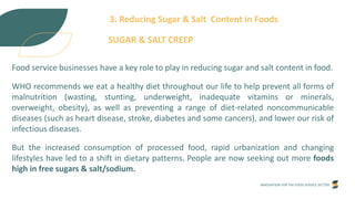 INNOVATION FOR THE FOOD SERVICE SECTOR
3. Reducing Sugar & Salt Content in Foods
SUGAR & SALT CREEP
Food service businesses have a key role to play in reducing sugar and salt content in food.
WHO recommends we eat a healthy diet throughout our life to help prevent all forms of
malnutrition (wasting, stunting, underweight, inadequate vitamins or minerals,
overweight, obesity), as well as preventing a range of diet-related noncommunicable
diseases (such as heart disease, stroke, diabetes and some cancers), and lower our risk of
infectious diseases.
But the increased consumption of processed food, rapid urbanization and changing
lifestyles have led to a shift in dietary patterns. People are now seeking out more foods
high in free sugars & salt/sodium.
 