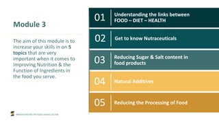 INNOVATION FOR THE FOOD SERVICE SECTOR
01 Understanding the links between
FOOD – DIET – HEALTH
02 Get to know Nutraceuticals
03 Reducing Sugar & Salt content in
food products
04 Natural Additives
05 Reducing the Processing of Food
Module 3
The aim of this module is to
increase your skills in on 5
topics that are very
important when it comes to
Improving Nutrition & the
Function of Ingredients in
the food you serve.
 