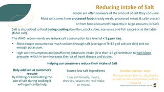 INNOVATION FOR THE FOOD SERVICE SECTOR
Reducing intake of Salt
People are often unaware of the amount of salt they consume.
Most salt comes from processed foods (ready meals; processed meats & salty snacks)
or from food consumed frequently in large amounts (bread).
Salt is also added to food during cooking (bouillon, stock cubes, soy sauce and fish sauce) or at the table
(table salt).
The WHO recommends we reduce salt consumption to a level of < 5 g per day.
• Most people consume too much sodium through salt (average of 9–12 g of salt per day) and not
enough potassium.
• High salt consumption and insufficient potassium intake (less than 3.5 g) contribute to high blood
pressure, which in turn increases the risk of heart disease and stroke.
Helping our consumers reduce their intake of Salt
Only add salt at customer’s
request
By limiting or eliminating the
use of salt during cooking it
will significantly help
Source low salt ingredients
Low salt breads, meats,
cheeses, sauces etc will make
an impact
Smaller portion sizes
This can mean the no. of calories
as well as the salt content will be
reduced
 