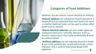 INNOVATION FOR THE FOOD SERVICE SECTOR
Categories of Food Additives:
Additives may be natural, nature identical or artificial.
•Natural additives are substances found naturally in a
foodstuff and are extracted from one food to be used
in another (beetroot juice can be used to colour other
foods such as sweets).
•Nature identical additives are man-made copies of
substances that occur naturally. (benzoic acid is a
found in nature but is also made synthetically & used
as a preservative).
•Artificial additives are not naturally present in foods
& are made synthetically. (azodicarbonamide, a flour
improver that is used to help bread dough hold
together).
 