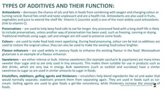INNOVATION FOR THE FOOD SERVICE SECTOR
TYPES OF ADDITIVES AND THEIR FUNCTION:
Antioxidants – decreases the chance of oils and fats in foods from combining with oxygen and changing colour or
turning rancid. Rancid fats smell and taste unpleasant and are a health risk. Antioxidants are also used in fruits,
vegetables and juice to extend the shelf life. Vitamin C (ascorbic acid) is one of the most widely used antioxidants
(link to vitamin C).
Preservatives – are used to help keep food safe to eat for longer. Any processed food with a long shelf-life is likely
to include preservatives, unless another way of preservation has been used, such as freezing, canning or drying.
Traditional methods using sugar, salt and vinegar are still used to preserve some foods.
Colours – are used to make food look more appetizing. During food processing, colour can be lost so additives are
used to restore the original colour, they can also be used to make the existing food colour brighter.
Flavour enhancers – are used widely in savoury foods to enhance the existing flavour in the food. Monosodium
glutamate is an example of a flavour enhancer.
Sweeteners – are either intense or bulk. Intense sweeteners (for example saccharin & aspartame) are many times
sweeter than sugar and so are only used in tiny amounts. This makes them suitable for use in products such as
diet drinks, which are very low in energy. Bulk sweeteners (such as sorbitol and sucralose) have a similar
sweetness to sugar so are used in similar amounts to sugar in foods.
Emulsifiers, stabilizers, gelling agents and thickeners – emulsifiers help blend ingredients like oil and water that
would normally separate; stabilisers prevent them from separating again. They are used in foods such as ice-
cream. Gelling agents are used to give foods a gel-like consistency, while thickeners increase the viscosity of
foods.
 