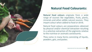 INNOVATION FOR THE FOOD SERVICE SECTOR
Natural Food Colourants:
Natural food colours originate from a wide
range of sources like vegetables, fruits, plants,
minerals and other edible natural sources. They
impart colour when added to food or drink.
Natural food colours are preparations obtained
by physical and/or chemical extraction resulting
in a selective extraction of the pigments relative
to the nutritive or aromatic constituents.
They come in many forms consisting of liquids,
powders, gels, and pastes.
 