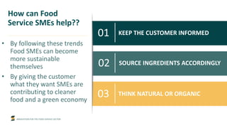 INNOVATION FOR THE FOOD SERVICE SECTOR
KEEP THE CUSTOMER INFORMED
How can Food
Service SMEs help??
• By following these trends
Food SMEs can become
more sustainable
themselves
• By giving the customer
what they want SMEs are
contributing to cleaner
food and a green economy
01
02 SOURCE INGREDIENTS ACCORDINGLY
03 THINK NATURAL OR ORGANIC
 