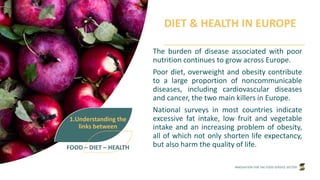 INNOVATION FOR THE FOOD SERVICE SECTOR
DIET & HEALTH IN EUROPE
The burden of disease associated with poor
nutrition continues to grow across Europe.
Poor diet, overweight and obesity contribute
to a large proportion of noncommunicable
diseases, including cardiovascular diseases
and cancer, the two main killers in Europe.
National surveys in most countries indicate
excessive fat intake, low fruit and vegetable
intake and an increasing problem of obesity,
all of which not only shorten life expectancy,
but also harm the quality of life.
1.Understanding the
links between
FOOD – DIET – HEALTH
 