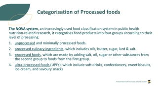 INNOVATION FOR THE FOOD SERVICE SECTOR
Categorisation of Processed foods
The NOVA system, an increasingly used food classification system in public health
nutrition-related research, it categorises food products into four groups according to their
level of processing.
1. unprocessed and minimally processed foods.
2. processed culinary ingredients, which includes oils, butter, sugar, lard & salt.
3. processed foods, which are made by adding salt, oil, sugar or other substances from
the second group to foods from the first group.
4. ultra-processed foods (UPFs), which include soft drinks, confectionery, sweet biscuits,
ice-cream, and savoury snacks
 