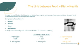 INNOVATION FOR THE FOOD SERVICE SECTOR
The Link between Food – Diet – Health
If we get too much food, or food that gives our bodies the wrong instructions, we can become overweight or obese and at risk
of developing diseases and serious health conditions.
Examples of such conditions are:
• Arthritis
• Diabetes
• Cancer
• Heart disease.
In short, a clear relationship exists between the food that we eat and our well-being.
• OVERWEIGHT
• BMI
• ≥25 kg / m²
• OBESE
• BMI
• ≥30 kg / m²
• MORBIDLY OBESE
BMI
≥40 kg / m²
CLASSIFICATION of OBESITY
 