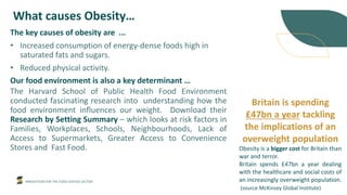 INNOVATION FOR THE FOOD SERVICE SECTOR
What causes Obesity…
The key causes of obesity are ...
• Increased consumption of energy-dense foods high in
saturated fats and sugars.
• Reduced physical activity.
Our food environment is also a key determinant …
The Harvard School of Public Health Food Environment
conducted fascinating research into understanding how the
food environment influences our weight. Download their
Research by Setting Summary – which looks at risk factors in
Families, Workplaces, Schools, Neighbourhoods, Lack of
Access to Supermarkets, Greater Access to Convenience
Stores and Fast Food.
Britain is spending
£47bn a year tackling
the implications of an
overweight population
Obesity is a bigger cost for Britain than
war and terror.
Britain spends £47bn a year dealing
with the healthcare and social costs of
an increasingly overweight population.
(source McKinsey Global Institute) ...
 