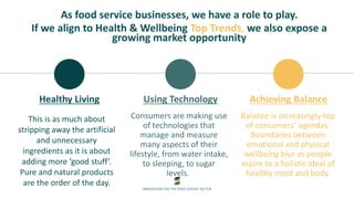 INNOVATION FOR THE FOOD SERVICE SECTOR
Healthy Living
This is as much about
stripping away the artificial
and unnecessary
ingredients as it is about
adding more ‘good stuff’.
Pure and natural products
are the order of the day.
Using Technology
Consumers are making use
of technologies that
manage and measure
many aspects of their
lifestyle, from water intake,
to sleeping, to sugar
levels..
Achieving Balance
Balance is increasingly top
of consumers’ agendas.
Boundaries between
emotional and physical
wellbeing blur as people
aspire to a holistic ideal of
healthy mind and body.
As food service businesses, we have a role to play.
If we align to Health & Wellbeing Top Trends, we also expose a
growing market opportunity
 