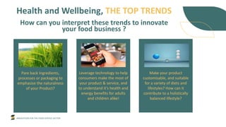 INNOVATION FOR THE FOOD SERVICE SECTOR
Health and Wellbeing, THE TOP TRENDS
How can you interpret these trends to innovate
your food business ?
Pare back Ingredients,
processes or packaging to
emphasise the naturalness
of your Product?
Leverage technology to help
consumers make the most of
your product & service, and
to understand it’s health and
energy benefits for adults
and children alike!
Make your product
customisable, and suitable
for a variety of diets and
lifestyles? How can it
contribute to a holistically
balanced lifestyle?
 