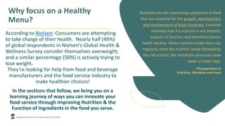 INNOVATION FOR THE FOOD SERVICE SECTOR
Why focus on a Healthy
Menu?
According to Nielsen: Consumers are attempting
to take charge of their health. Nearly half (49%)
of global respondents in Nielsen’s Global Health &
Wellness Survey consider themselves overweight,
and a similar percentage (50%) is actively trying to
lose weight.
They’re looking for help from food and beverage
manufacturers and the food service industry to
make healthier choices!
In the sections that follow, we bring you on a
learning journey of ways you can innovate your
food service through Improving Nutrition & the
Function of Ingredients in the food you serve.
Nutrients are the nourishing substances in food
that are essential for the growth, development
and maintenance of body functions. Essential
meaning that if a nutrient is not present,
aspects of function and therefore human
health decline. When nutrient intake does not
regularly meet the nutrient needs dictated by
the cell activity, the metabolic processes slow
down or even stop.
- Perspectives in
Nutrition, Wardlow and Insel
 