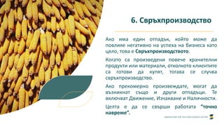 INNOVATION FOR THE FOOD SERVICE SECTOR
6. Свръхпроизводство
Ако има един отпадък, който може да
повлияе негативно на успеха на бизнеса като
цяло, това е Свръхпроизводството.
Когато са произведени повече хранителни
продукти или материали, отколкото клиентите
са готови да купят, тогава се случва
свръхпроизводство.
Ако прекомерно произвеждате, могат да
възникнат също и други отпадъци. Те
включват Движение, Изчакване и Наличности.
Целта е да се свърши работата “точно
навреме”.
 