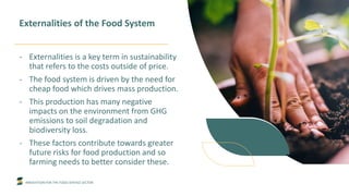 INNOVATION FOR THE FOOD SERVICE SECTOR
Externalities of the Food System
- Externalities is a key term in sustainability
that refers to the costs outside of price.
- The food system is driven by the need for
cheap food which drives mass production.
- This production has many negative
impacts on the environment from GHG
emissions to soil degradation and
biodiversity loss.
- These factors contribute towards greater
future risks for food production and so
farming needs to better consider these.
 