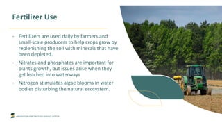 INNOVATION FOR THE FOOD SERVICE SECTOR
Fertilizer Use
- Fertilizers are used daily by farmers and
small-scale producers to help crops grow by
replenishing the soil with minerals that have
been depleted.
- Nitrates and phosphates are important for
plants growth, but issues arise when they
get leached into waterways
- Nitrogen stimulates algae blooms in water
bodies disturbing the natural ecosystem.
 