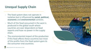 INNOVATION FOR THE FOOD SERVICE SECTOR
Unequal Supply Chain
- The food system does not operate in
isolation but is influenced by social, political,
economic and environmental contexts.
- Much of the food consumed in the west is
produced in the global south where
countries are over dependent on food
exports and have no power in the supply
chain.
- The environmental impact of the production
if this food affects these countries but most
of the profits from the food system goes to
the consumer end countries.
 