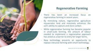 INNOVATION FOR THE FOOD SERVICE SECTOR
Regenerative Farming
- There has been an increased focus on
regenerative farming in recent years .
- By mimicking nature, regenerative agriculture
rejuvenates land and massively enhances the
soil’s ability to capture and store carbon.
- While regenerative farming has become popular
in small-scale farming, the amount of labour
needed to implement a regenerative approach
has acted as a barrier to entry for larger farms.
- New technology presents an opportunity to
replace intrusive farming with smart technology.
 