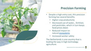 INNOVATION FOR THE FOOD SERVICE SECTOR
Precision Farming
• Despite a high entry cost, this precision
farming has several benefits.
• Higher crop productivity
• Decreased use of water, , fertilizer,
and pesticides, which in turn keeps
food prices down
• Reduced impact on
natural ecosystems
• Increased worker safety
The Netherlands is one country that is
leading the way in high technology
agriculture.
 