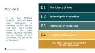INNOVATION FOR THE FOOD SERVICE SECTOR
01 The Science of Food
02 Technology in Production
03 Technology in Processing
04 Engaging with Suppliers
WELL DONE – YOU HAVE COMPLETED THE
SUSTAIN PROGRAMME!
Module 6
In our final SUSTAIN
Module, you will learn
how technology is
changing the food we eat
and how food service
businesses can make
better sourcing decisions
for the health of their
customers, and the health
of the planet.
 