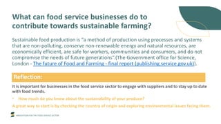 INNOVATION FOR THE FOOD SERVICE SECTOR
What can food service businesses do to
contribute towards sustainable farming?
Sustainable food production is “a method of production using processes and systems
that are non-polluting, conserve non-renewable energy and natural resources, are
economically efficient, are safe for workers, communities and consumers, and do not
compromise the needs of future generations”.(The Government office for Science,
London - The future of Food and Farming - final report (publishing.service.gov.uk)).
It is important for businesses in the food service sector to engage with suppliers and to stay up to date
with food trends.
• How much do you know about the sustainability of your produce?
A great way to start is by checking the country of origin and exploring environmental issues facing them.
Reflection:
 
