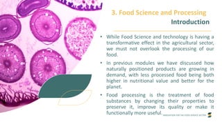 INNOVATION FOR THE FOOD SERVICE SECTOR
3. Food Science and Processing
Introduction
• While Food Science and technology is having a
transformative effect in the agricultural sector,
we must not overlook the processing of our
food.
• In previous modules we have discussed how
naturally positioned products are growing in
demand, with less processed food being both
higher in nutritional value and better for the
planet.
• Food processing is the treatment of food
substances by changing their properties to
preserve it, improve its quality or make it
functionally more useful.
 