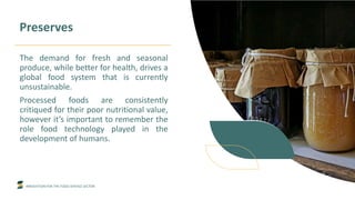 INNOVATION FOR THE FOOD SERVICE SECTOR
Preserves
The demand for fresh and seasonal
produce, while better for health, drives a
global food system that is currently
unsustainable.
Processed foods are consistently
critiqued for their poor nutritional value,
however it’s important to remember the
role food technology played in the
development of humans.
 