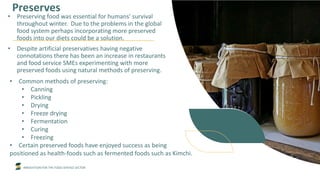 INNOVATION FOR THE FOOD SERVICE SECTOR
Preserves
• Preserving food was essential for humans' survival
throughout winter. Due to the problems in the global
food system perhaps incorporating more preserved
foods into our diets could be a solution.
• Despite artificial preservatives having negative
connotations there has been an increase in restaurants
and food service SMEs experimenting with more
preserved foods using natural methods of preserving.
• Common methods of preserving:
• Canning
• Pickling
• Drying
• Freeze drying
• Fermentation
• Curing
• Freezing
• Certain preserved foods have enjoyed success as being
positioned as health-foods such as fermented foods such as Kimchi.
 