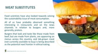 INNOVATION FOR THE FOOD SERVICE SECTOR
MEAT SUBSTITUTES
Food scientists have also looked towards solving
the sustainability issue of meat consumption.
All of us have probably observed something
interesting in restaurants and on the news
channels in relation to burgers and, more
generally, protein.
Burgers that look and taste like those made from
beef, but are made from plants, are appearing on
menus across the country, and lab-grown meat
(not currently available to buy) is being described
as the potential next frontier in ethical eating.
 