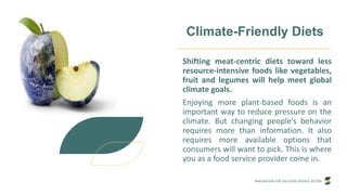 INNOVATION FOR THE FOOD SERVICE SECTOR
Climate-Friendly Diets
Shifting meat-centric diets toward less
resource-intensive foods like vegetables,
fruit and legumes will help meet global
climate goals.
Enjoying more plant-based foods is an
important way to reduce pressure on the
climate. But changing people’s behavior
requires more than information. It also
requires more available options that
consumers will want to pick. This is where
you as a food service provider come in.
 