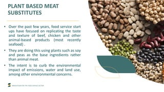 INNOVATION FOR THE FOOD SERVICE SECTOR
PLANT BASED MEAT
SUBSTITUTES
• Over the past few years, food service start
ups have focused on replicating the taste
and texture of beef, chicken and other
animal-based products (most recently
seafood) .
• They are doing this using plants such as soy
and peas as the base ingredients rather
than animal meat.
• The intent is to curb the environmental
impact of emissions, water and land use,
among other environmental concerns.
 