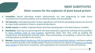 INNOVATION FOR THE FOOD SERVICE SECTOR
MEAT SUBSTITUTES
Other reasons for the explosion of plant based protein
1. Innovation: Recent alternative protein advancements are now progressing to make future
improvements to nutrition profiles, such as lowering sodium and saturated fat,
2. The Diversity in plant Based protein of base ingredients such that this developing industry can be built
on crops locally available or those in unplanned abundance.
3. Health reasons in another important factor why Plant-based growth in the food industry is evident.
4. Distribution: Start-ups are partnering with fast-food restaurants, big brands and food service providers
to bring meatless meat to new locations significantly faster than they could by building the
infrastructure and distribution channels alone. These partnerships are providing a critical first step in
making products accessible to the masses.
5. Markets: Beyond Meat’s blockbuster IPO has ignited the plant-based food industry, and these markets
have started to provide much-needed capital infusions to continue to expand and investors are finding
more reasons to back these innovations, with expectations the investment trends will continue.
 