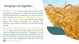 INNOVATION FOR THE FOOD SERVICE SECTOR
Bringing it all together…
In Module 1 & 2, you learnt about food trends
emerging in response to Covid-19, climate change
and how food service companies can look to reduce
their impact. In Module 4 Maximising Local &
Short Food Supply Chains you learnt how supply
chains are being shortened to improve the
freshness and carbon footprint of the food being
served.
In Module 5 Technology For Food Service & the
Future you learnt how technology can be used to
improve foodservice operations. However, it is not
always possible to eat seasonal, local food, hence in
this final module, we focus on how technology and
future trends are changing the food you create and
sell.
 