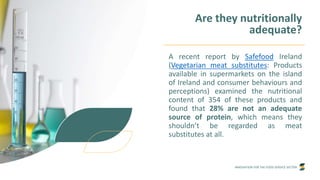 INNOVATION FOR THE FOOD SERVICE SECTOR
Are they nutritionally
adequate?
A recent report by Safefood Ireland
(Vegetarian meat substitutes: Products
available in supermarkets on the island
of Ireland and consumer behaviours and
perceptions) examined the nutritional
content of 354 of these products and
found that 28% are not an adequate
source of protein, which means they
shouldn’t be regarded as meat
substitutes at all.
 