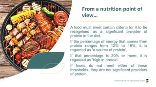 INNOVATION FOR THE FOOD SERVICE SECTOR
From a nutrition point of
view…
A food must meet certain criteria for it to be
recognised as a significant provider of
protein in the diet.
If the percentage of energy that comes from
protein ranges from 12% to 19%, it is
regarded as 'a source of protein’.
If that percentage is 20% or more, it is
regarded as 'high in protein’.
If foods do not meet either of these
thresholds, they are not significant providers
of protein.
 