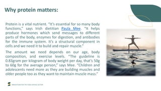 INNOVATION FOR THE FOOD SERVICE SECTOR
Why protein matters:
Protein is a vital nutrient. “It’s essential for so many body
functions,” says Irish dietitian Paula Mee. “It helps
produce hormones which send messages to different
parts of the body, enzymes for digestion, and antibodies
for the immune system. It’s a structural component in
cells and we need it to build and repair muscle.”
The amount we need depends on our age, body
composition, and exercise levels. “The guideline is
0.83gram per kilogram of body weight per day, that’s 50g
to 60g for the average person,” says Mee. “Children and
adolescents need more as they are building muscles and
older people too as they want to maintain muscle mass.”
 
