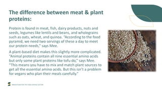 INNOVATION FOR THE FOOD SERVICE SECTOR
The difference between meat & plant
proteins:
Protein is found in meat, fish, dairy products, nuts and
seeds, legumes like lentils and beans, and wholegrains
such as oats, wheat, and quinoa. “According to the food
pyramid, we need two servings of these a day to meet
our protein needs,” says Mee.
A plant-based diet makes this slightly more complicated.
“Animal proteins contain all nine essential amino acids
but only some plant proteins like tofu do,” says Mee.
“This means you have to mix and match plant sources to
get all the essential amino acids. But this isn’t a problem
for vegans who plan their meals carefully.”
 