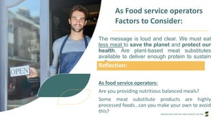 INNOVATION FOR THE FOOD SERVICE SECTOR
As Food service operators
Factors to Consider:
The message is loud and clear. We must eat
less meat to save the planet and protect our
health. Are plant-based meat substitutes
available to deliver enough protein to sustain
us?
As food service operators:
Are you providing nutritious balanced meals?
Some meat substitute products are highly
processed foods…can you make your own to avoid
this?
Reflection:
 