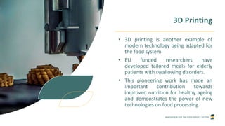 INNOVATION FOR THE FOOD SERVICE SECTOR
3D Printing
• 3D printing is another example of
modern technology being adapted for
the food system.
• EU funded researchers have
developed tailored meals for elderly
patients with swallowing disorders.
• This pioneering work has made an
important contribution towards
improved nutrition for healthy ageing
and demonstrates the power of new
technologies on food processing.
 