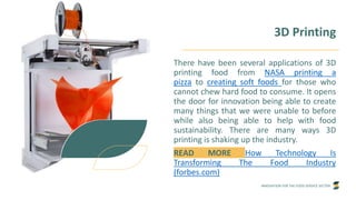 INNOVATION FOR THE FOOD SERVICE SECTOR
There have been several applications of 3D
printing food from NASA printing a
pizza to creating soft foods for those who
cannot chew hard food to consume. It opens
the door for innovation being able to create
many things that we were unable to before
while also being able to help with food
sustainability. There are many ways 3D
printing is shaking up the industry.
READ MORE How Technology Is
Transforming The Food Industry
(forbes.com)
3D Printing
 