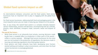 INNOVATION FOR THE FOOD SERVICE SECTOR
Global food systems impact us all!
As intermediaries between consumers and the food system, food service
businesses have an important role to play in engaging with the global food
system.
For food service businesses, addressing both food and packaging waste is the
most impactful action you can make in reducing your footprint on the planet.
But, as you know, the overall food system is a complex interplay between
various relationships, practice and decisions, encompassing how we cultivate,
process, store, distribute, transport, trade, consume, waste and dispose of
food.
The past & The Future…
• While food service is an inherently local activity, sourcing decisions made
locally have a snowball effect on production in other parts of the world –
coffee is a prime example. Although food service businesses for the most
part are not involved in the production of ingredients, the decisions made in
sourcing and selecting ingredients drive these global systems.
• Food systems and trade networks have been developing since humans
started settling and trading in urban environments, and since then the food
system has become increasingly globalised.
 