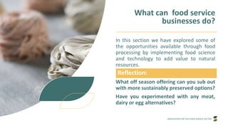 INNOVATION FOR THE FOOD SERVICE SECTOR
What can food service
businesses do?
In this section we have explored some of
the opportunities available through food
processing by implementing food science
and technology to add value to natural
resources.
What off season offering can you sub out
with more sustainably preserved options?
Have you experimented with any meat,
dairy or egg alternatives?
Reflection:
 