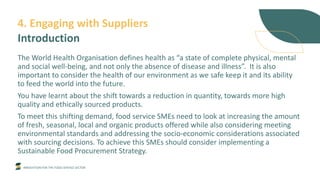 INNOVATION FOR THE FOOD SERVICE SECTOR
4. Engaging with Suppliers
Introduction
The World Health Organisation defines health as “a state of complete physical, mental
and social well-being, and not only the absence of disease and illness”. It is also
important to consider the health of our environment as we safe keep it and its ability
to feed the world into the future.
You have learnt about the shift towards a reduction in quantity, towards more high
quality and ethically sourced products.
To meet this shifting demand, food service SMEs need to look at increasing the amount
of fresh, seasonal, local and organic products offered while also considering meeting
environmental standards and addressing the socio-economic considerations associated
with sourcing decisions. To achieve this SMEs should consider implementing a
Sustainable Food Procurement Strategy.
 