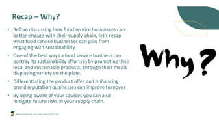INNOVATION FOR THE FOOD SERVICE SECTOR
Recap – Why?
• Before discussing how food service businesses can
better engage with their supply chain, let’s recap
what food service businesses can gain from
engaging with sustainability.
• One of the best ways a food service business can
portray its sustainability efforts is by promoting their
local and sustainable products, through their meals
displaying variety on the plate.
• Differentiating the product offer and enhancing
brand reputation businesses can improve turnover
• By being aware of your sources you can also
mitigate future risks in your supply chain.
 