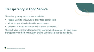 INNOVATION FOR THE FOOD SERVICE SECTOR
Transparency in Food Service:
There is a growing interest in traceability.
• People want to know where their food comes from
• What impact it has had on the environment
• Whether it meets decent animal welfare standards.
This is driving an internal trend within foodservice businesses to have more
transparency in their own supply chains, which can drive up standards.
 