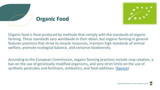 INNOVATION FOR THE FOOD SERVICE SECTOR
Organic Food
Organic food is food produced by methods that comply with the standards of organic
farming. These standards vary worldwide in their detail, but organic farming in general
features practices that strive to recycle resources, maintain high standards of animal
welfare, promote ecological balance, and conserve biodiversity.
According to the European Commission, organic farming practices include crop rotation, a
ban on the use of genetically modified organisms, and very strict limits on the use of
synthetic pesticides and fertilisers, antibiotics, and food additives. (Source)
 