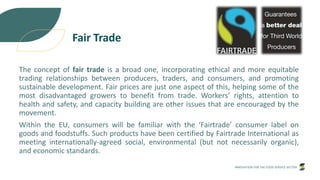 INNOVATION FOR THE FOOD SERVICE SECTOR
Fair Trade
The concept of fair trade is a broad one, incorporating ethical and more equitable
trading relationships between producers, traders, and consumers, and promoting
sustainable development. Fair prices are just one aspect of this, helping some of the
most disadvantaged growers to benefit from trade. Workers’ rights, attention to
health and safety, and capacity building are other issues that are encouraged by the
movement.
Within the EU, consumers will be familiar with the ‘Fairtrade’ consumer label on
goods and foodstuffs. Such products have been certified by Fairtrade International as
meeting internationally-agreed social, environmental (but not necessarily organic),
and economic standards.
 