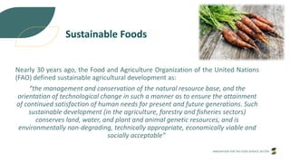 INNOVATION FOR THE FOOD SERVICE SECTOR
Sustainable Foods
Nearly 30 years ago, the Food and Agriculture Organization of the United Nations
(FAO) defined sustainable agricultural development as:
“the management and conservation of the natural resource base, and the
orientation of technological change in such a manner as to ensure the attainment
of continued satisfaction of human needs for present and future generations. Such
sustainable development (in the agriculture, forestry and fisheries sectors)
conserves land, water, and plant and animal genetic resources, and is
environmentally non-degrading, technically appropriate, economically viable and
socially acceptable”
 